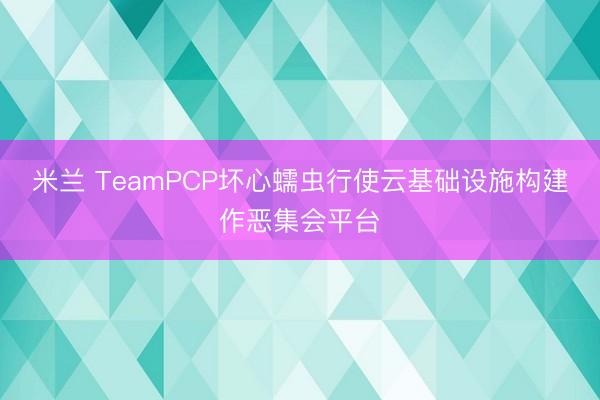 米兰 TeamPCP坏心蠕虫行使云基础设施构建作恶集会平台