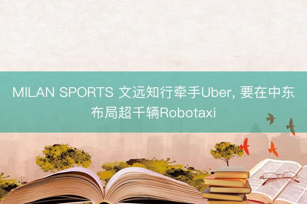 MILAN SPORTS 文远知行牵手Uber, 要在中东布局超千辆Robotaxi