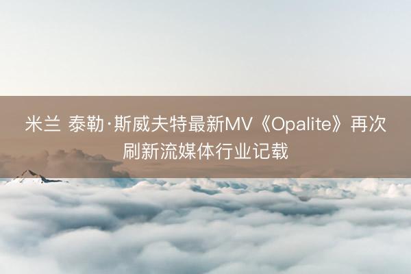 米兰 泰勒·斯威夫特最新MV《Opalite》再次刷新流媒体行业记载