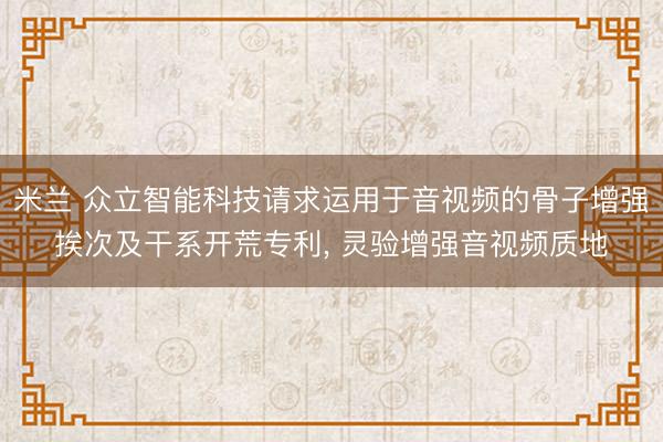 米兰 众立智能科技请求运用于音视频的骨子增强挨次及干系开荒专利， 灵验增强音视频质地