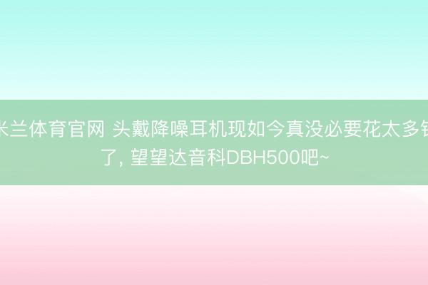 米兰体育官网 头戴降噪耳机现如今真没必要花太多钱了， 望望达音科DBH500吧~