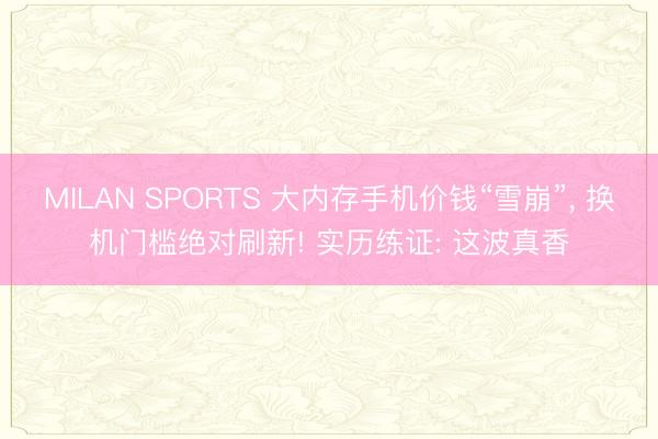 MILAN SPORTS 大内存手机价钱“雪崩”, 换机门槛绝对刷新! 实历练证: 这波真香