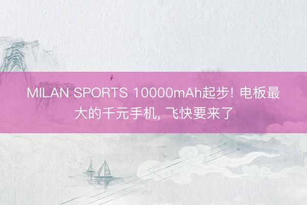 MILAN SPORTS 10000mAh起步! 电板最大的千元手机， 飞快要来了