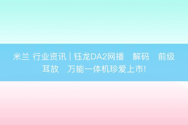 米兰 行业资讯 | 钰龙DA2网播・解码・前级・耳放・万能一体机珍爱上市!