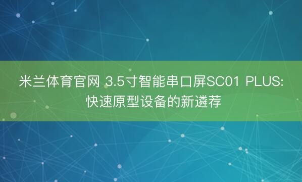 米兰体育官网 3.5寸智能串口屏SC01 PLUS: 快速原型设备的新遴荐