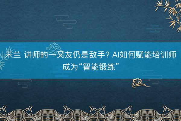 米兰 讲师的一又友仍是敌手? AI如何赋能培训师成为“智能锻练”