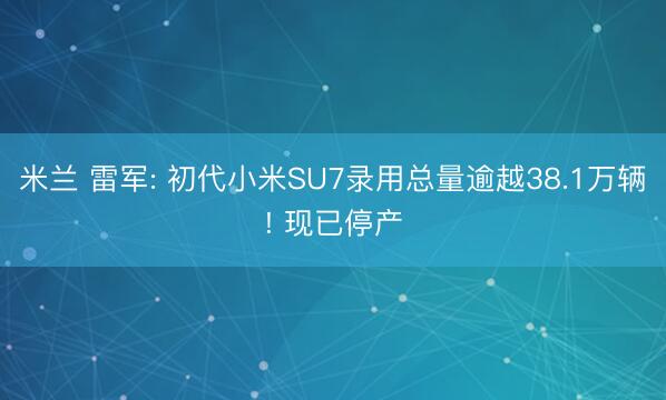米兰 雷军: 初代小米SU7录用总量逾越38.1万辆! 现已停产