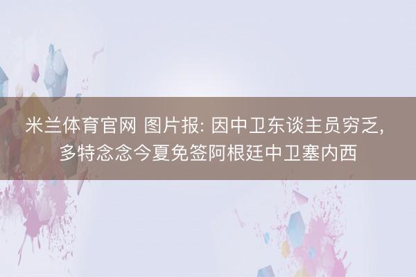 米兰体育官网 图片报: 因中卫东谈主员穷乏, 多特念念今夏免签阿根廷中卫塞内西