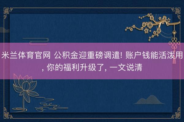 米兰体育官网 公积金迎重磅调遣! 账户钱能活泼用， 你的福利升级了， 一文说清