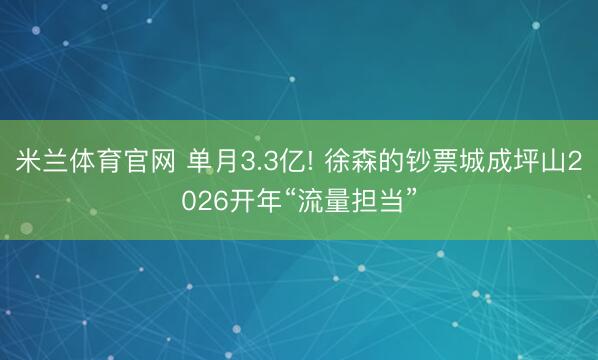 米兰体育官网 单月3.3亿! 徐森的钞票城成坪山2026开年“流量担当”