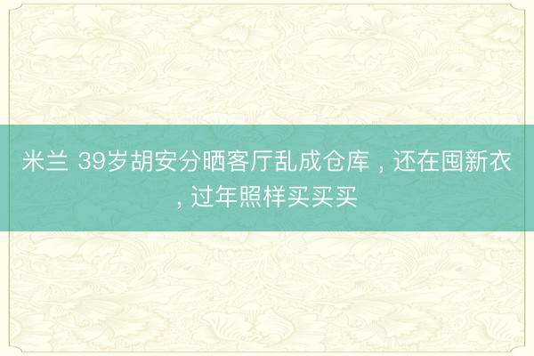 米兰 39岁胡安分晒客厅乱成仓库 , 还在囤新衣, 过年照样买买买