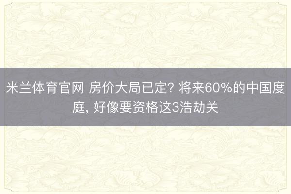 米兰体育官网 房价大局已定? 将来60%的中国度庭, 好像要资格这3浩劫关