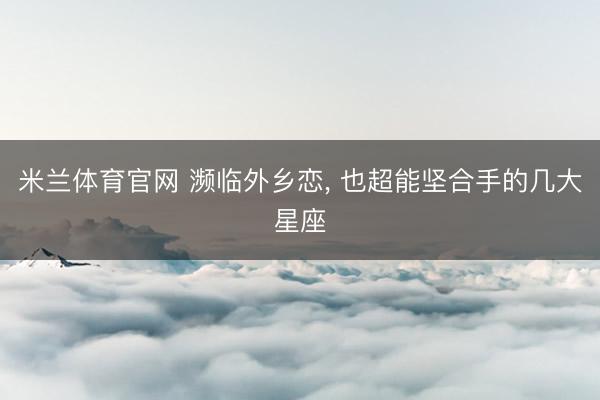 米兰体育官网 濒临外乡恋， 也超能坚合手的几大星座
