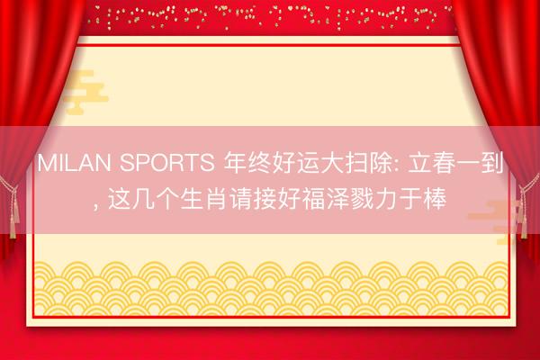 MILAN SPORTS 年终好运大扫除: 立春一到， 这几个生肖请接好福泽戮力于棒