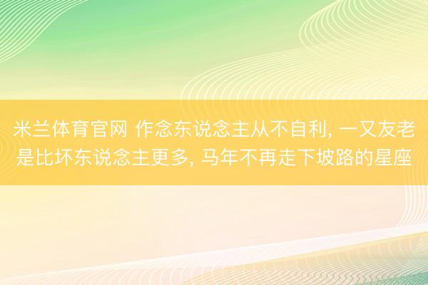 米兰体育官网 作念东说念主从不自利， 一又友老是比坏东说念主更多， 马年不再走下坡路的星座