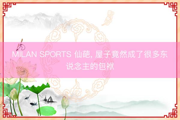 MILAN SPORTS 仙葩， 屋子竟然成了很多东说念主的包袱