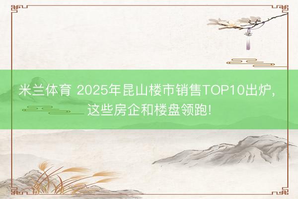 米兰体育 2025年昆山楼市销售TOP10出炉， 这些房企和楼盘领跑!