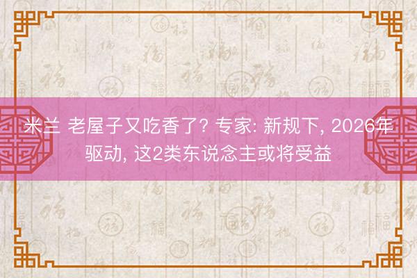 米兰 老屋子又吃香了? 专家: 新规下， 2026年驱动， 这2类东说念主或将受益
