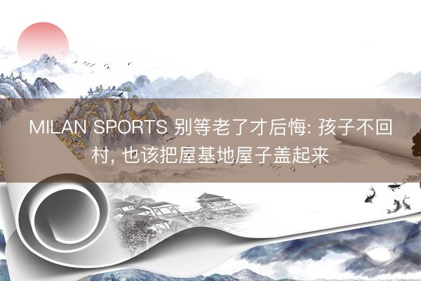 MILAN SPORTS 别等老了才后悔: 孩子不回村, 也该把屋基地屋子盖起来