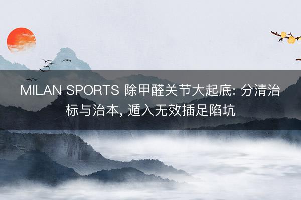MILAN SPORTS 除甲醛关节大起底: 分清治标与治本， 遁入无效插足陷坑