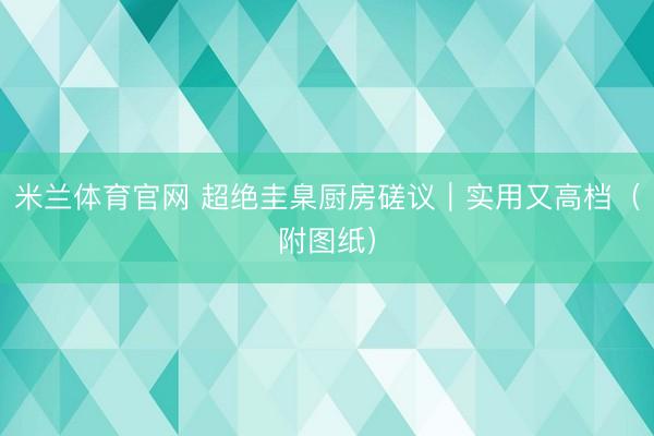 米兰体育官网 超绝圭臬厨房磋议|实用又高档(附图纸)