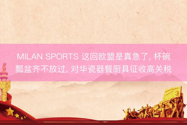 MILAN SPORTS 这回欧盟是真急了， 杯碗瓢盆齐不放过， 对华瓷器餐厨具征收高关税