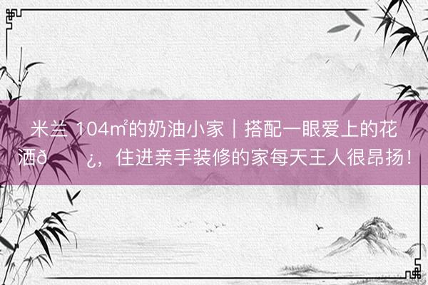 米兰 104㎡的奶油小家｜搭配一眼爱上的花洒🚿，住进亲手装修的家每天王人很昂扬！