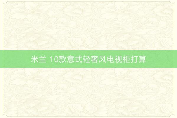 米兰 10款意式轻奢风电视柜打算