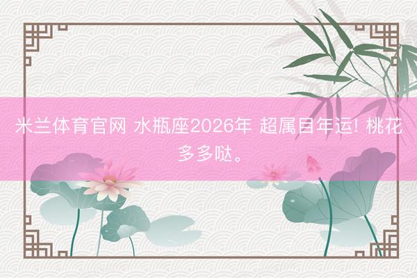 米兰体育官网 水瓶座2026年 超属目年运! 桃花多多哒。