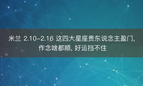 米兰 2.10-2.16 这四大星座贵东说念主盈门， 作念啥都顺， 好运挡不住