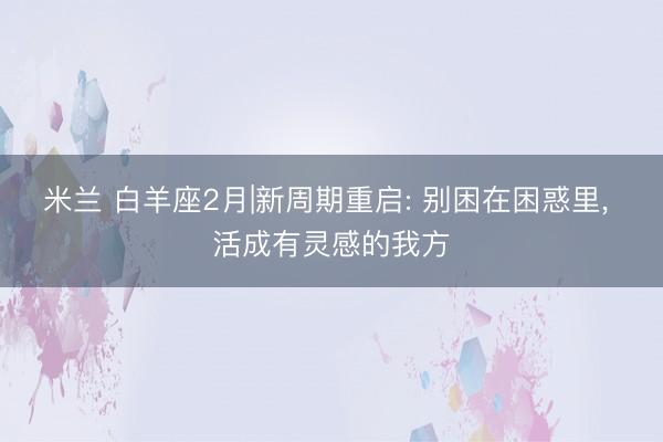 米兰 白羊座2月|新周期重启: 别困在困惑里， 活成有灵感的我方