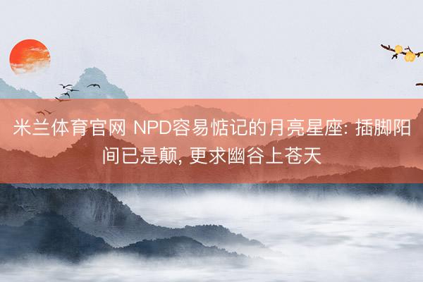 米兰体育官网 NPD容易惦记的月亮星座: 插脚阳间已是颠， 更求幽谷上苍天