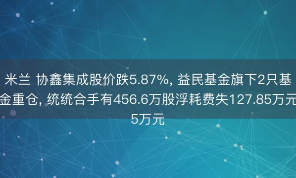 米兰 协鑫集成股价跌5.87%， 益民基金旗下2只基金重仓， 统统合手有456.6万股浮耗费失127.85万元