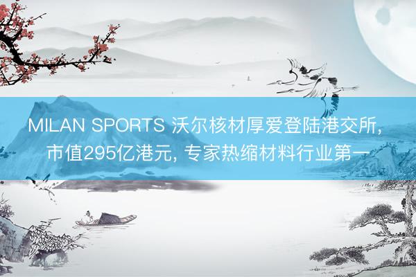 MILAN SPORTS 沃尔核材厚爱登陆港交所, 市值295亿港元, 专家热缩材料行业第一