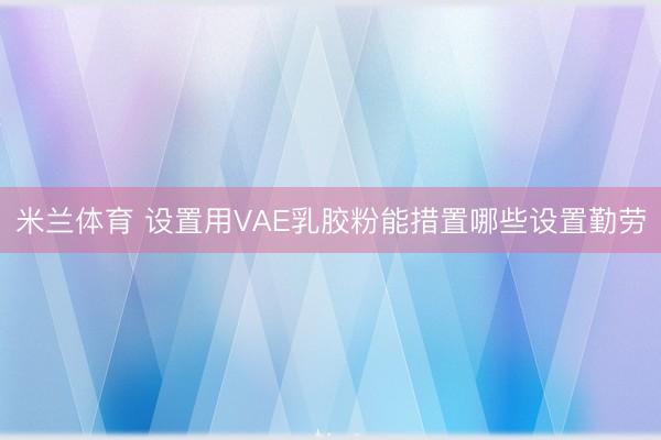 米兰体育 设置用VAE乳胶粉能措置哪些设置勤劳