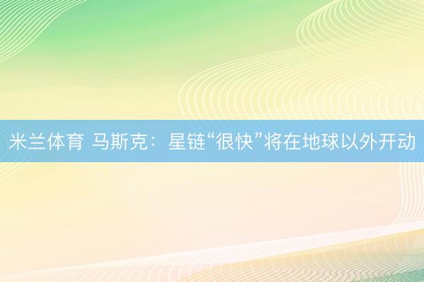 米兰体育 马斯克：星链“很快”将在地球以外开动