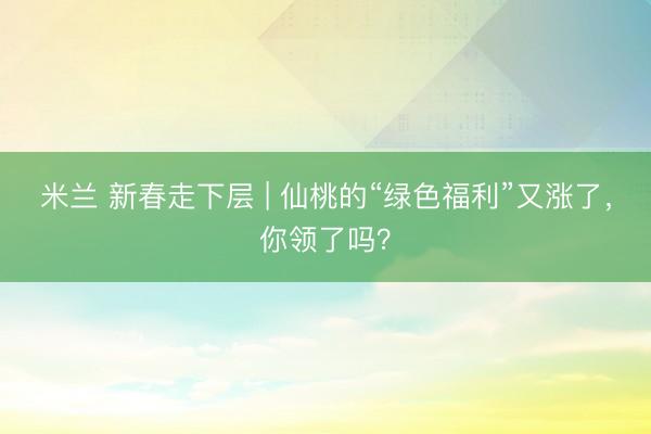 米兰 新春走下层 | 仙桃的“绿色福利”又涨了，你领了吗？