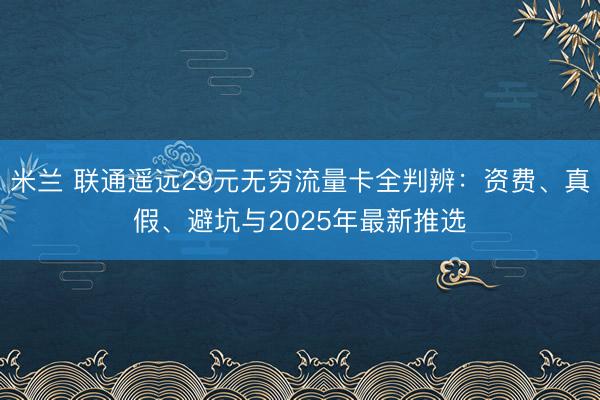 米兰 联通遥远29元无穷流量卡全判辨:资费、真假、避坑与2025年最新推选