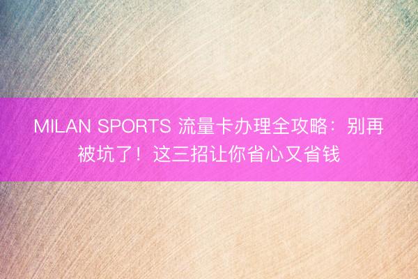 MILAN SPORTS 流量卡办理全攻略：别再被坑了！这三招让你省心又省钱