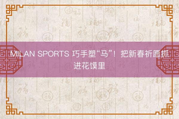 MILAN SPORTS 巧手塑“马”！把新春祈愿抓进花馍里