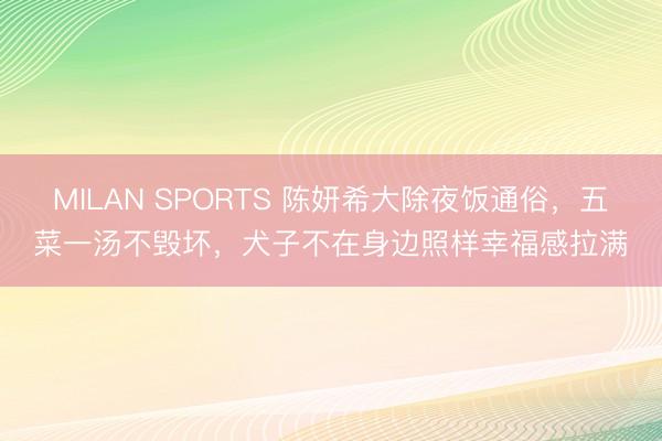 MILAN SPORTS 陈妍希大除夜饭通俗，五菜一汤不毁坏，犬子不在身边照样幸福感拉满