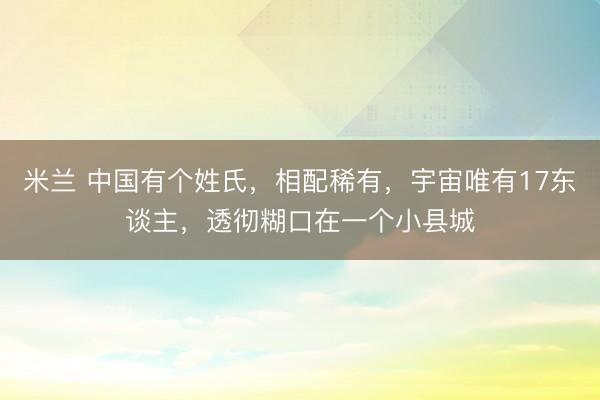 米兰 中国有个姓氏,相配稀有,宇宙唯有17东谈主,透彻糊口在一个小县城