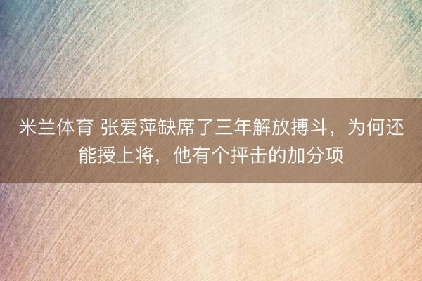 米兰体育 张爱萍缺席了三年解放搏斗，为何还能授上将，他有个抨击的加分项