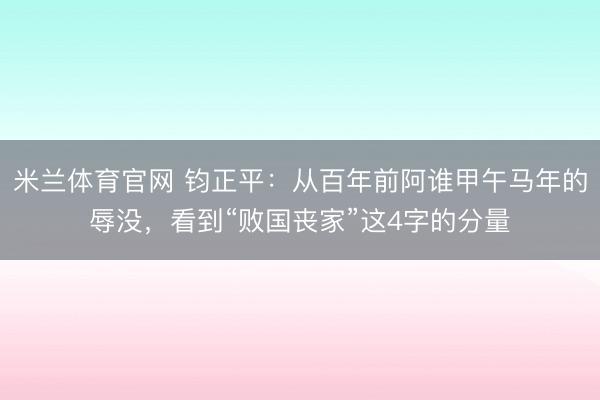 米兰体育官网 钧正平:从百年前阿谁甲午马年的辱没,看到“败国丧家”这4字的分量