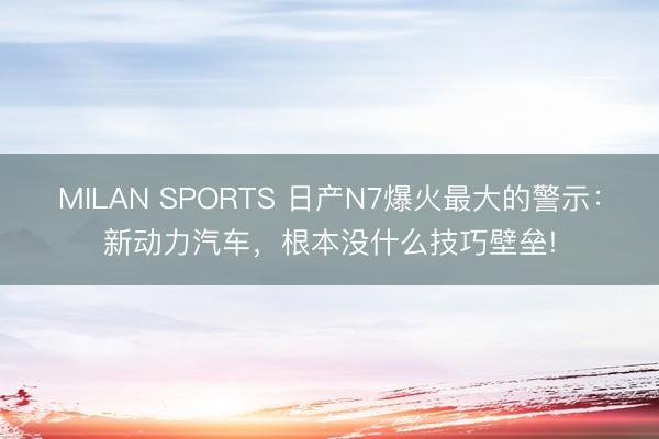 MILAN SPORTS 日产N7爆火最大的警示：新动力汽车，根本没什么技巧壁垒!
