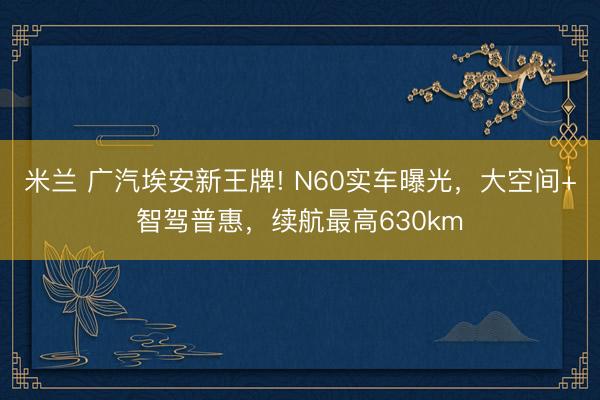 米兰 广汽埃安新王牌! N60实车曝光，大空间+智驾普惠，续航最高630km