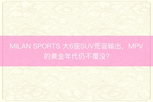MILAN SPORTS 大6座SUV荒诞输出，MPV的黄金年代仍不覆没?