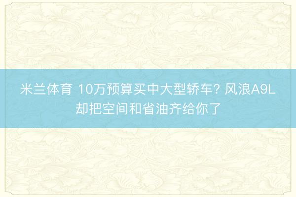 米兰体育 10万预算买中大型轿车? 风浪A9L却把空间和省油齐给你了