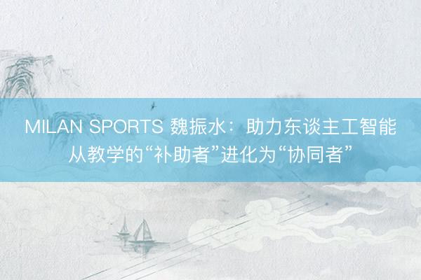MILAN SPORTS 魏振水：助力东谈主工智能从教学的“补助者”进化为“协同者”