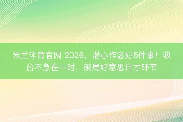 米兰体育官网 2026，潜心作念好5件事！收台不急在一时，破局好意思日才环节